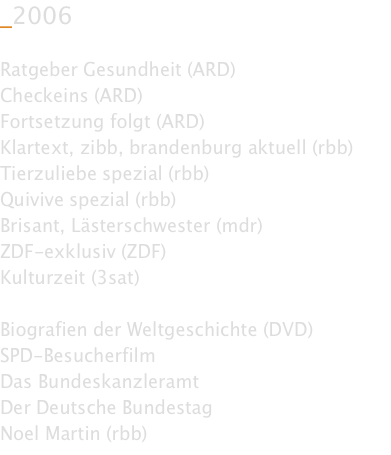 _2006  Ratgeber Gesundheit (ARD) Checkeins (ARD) Fortsetzung folgt (ARD) Klartext, zibb, brandenburg aktuell (rbb) Tierzuliebe spezial (rbb) Quivive spezial (rbb) Brisant, Lästerschwester (mdr) ZDF-exklusiv (ZDF) Kulturzeit (3sat)  Biografien der Weltgeschichte (DVD) SPD-Besucherfilm Das Bundeskanzleramt Der Deutsche Bundestag Noel Martin (rbb)